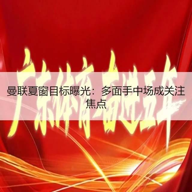 曼联夏窗目标曝光：多面手中场成关注焦点