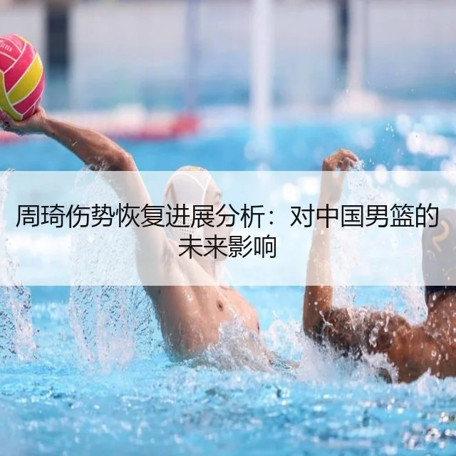 周琦伤势恢复进展分析：对中国男篮的未来影响